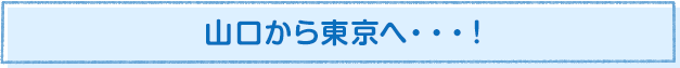 山口から東京へ…!