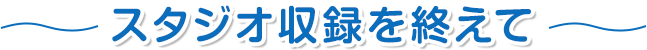 スタジオ収録を終えて