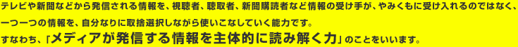 テレビや新聞などから発信される情報を、視聴者、聴取者、新聞購読者など情報の受け手が、やみくもに受け入れるのではなく、一つ一つの情報を、自分なりに取捨選択しながら使いこなしていく能力です。すなわち、「メディアが発信する情報を主体的に読み解く力」のことをいいます。