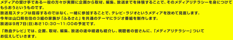 メディアの受け手である一般の方々が実際に企画から取材、編集、放送までを体験することで、そのメディアリテラシーを身につけてもらおうというものです。放送局スタッフは指導するのではなく、一緒に参加することで、テレビ・ラジオというメディアを改めて見直します。今年は山口県在住の３組の家族が「ふるさと」を共通のテーマにラジオ番組を制作します。放送は9月7日(日)あさ10:30〜11:00の予定です。「熱血テレビ」では、企画、取材、編集、放送の途中経過も紹介し、視聴者の皆さんに、「メディアリテラシー」ついてお伝えしていきます。