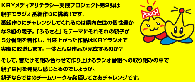 ＫＲＹメディアリテラシー実践プロジェクト第２弾は親子でラジオ番組作りに挑戦！です。番組作りにチャレンジしてくれるのは県内在住の個性豊かな３組の親子。「ふるさと」をテーマにそれぞれの親子が５分番組を制作し、出来上がった作品はＫＲＹラジオで実際に放送します。一体どんな作品が完成するのか？そして、音だけを組み合わせて作り上げるラジオ番組への取り組みの中で親子は何を発見し感じとるのでしょうか。親子ならではのチームワークを発揮してさあチャレンジです。