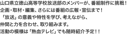 山口県立徳山高等学校放送部のメンバーが、番組制作に挑戦！企画・取材・編集、さらには番組の広報・宣伝まで！日頃の部活動とは違う「放送」の意義や特性を考えながら、仲間と力を合わせ、取り組みます。活動の模様は「熱血テレビ」でも随時紹介予定！！